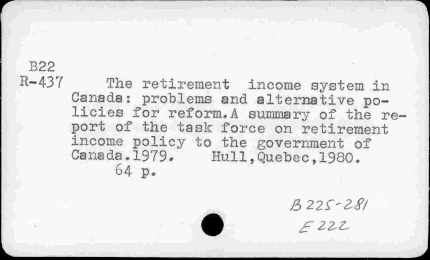 ﻿B22
R-437 The retirement income system in Canada: problems and alternative policies for reform.A summary of the report of the task force on retirement income policy to the government of Canada.1979. Hull,Quebec,1980.
64 p.
/5 225'2'8/
£22^